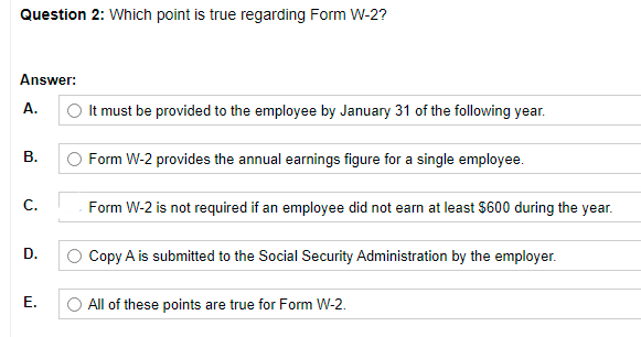 Question 2: Which point is true regarding Form W-2?
Answer:
A.
It must be provided to the employee by January 31 of the following year.
В.
Form W-2 provides the annual earnings figure for a single employee.
C.
Form W-2 is not required if an employee did not earn at least $600 during the year.
D.
Copy A is submitted to the Social Security Administration by the employer.
Е.
All of these points are true for Form W-2.
