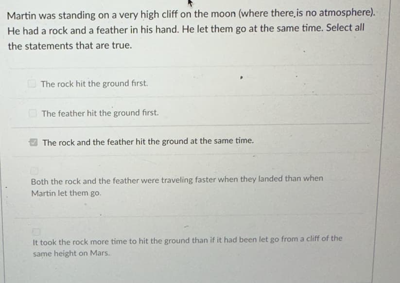 Martin was standing on a very high cliff on the moon (where there is no atmosphere).
He had a rock and a feather in his hand. He let them go at the same time. Select all
the statements that are true.
The rock hit the ground first.
The feather hit the ground first.
The rock and the feather hit the ground at the same time.
Both the rock and the feather were traveling faster when they landed than when
Martin let them go.
It took the rock more time to hit the ground than if it had been let go from a cliff of the
same height on Mars.