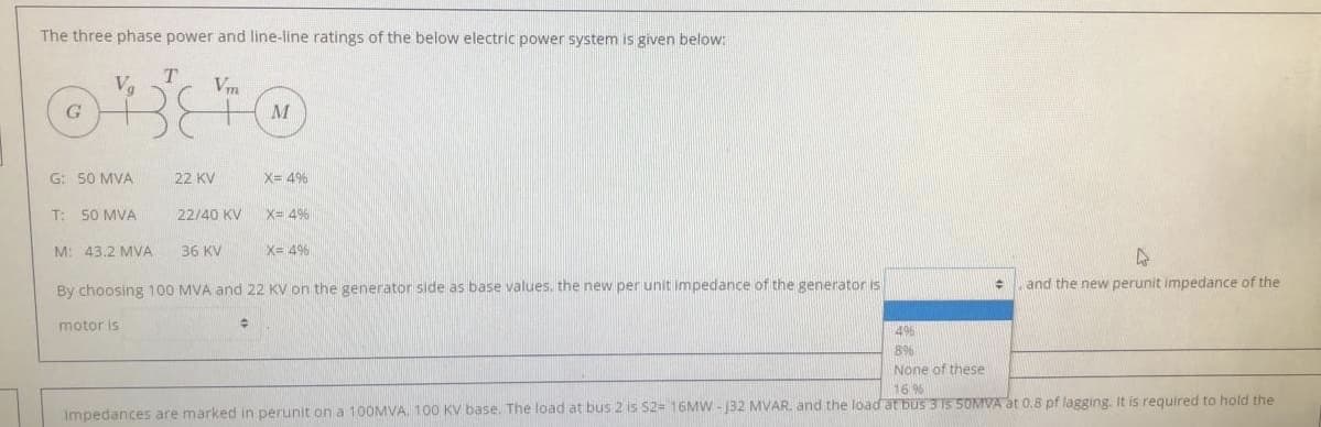 The three phase power and line-line ratings of the below electric power system is given below:
T
Vm
6.
M
G: 50 MVA
22 KV
X= 4%
T: 50 MVA
22/40 KV
X= 4%
M: 43.2 MVA
36 KV
X= 4%
By choosing 100 MVA and 22 KV on the generator side as base values. the new per unit impedance of the generator is
and the new perunit impedance of the
motor is
49%
8%
None of these
16%
Impedances are marked in perunit on a 100MVA. 100 KV base. The load at bus 2 is S2= 16MW - J32 MVAR. and the load at bus 3 15 5OMIVA at 0,8 pf lagging. It is required to hold the
