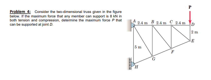 Problem 4: Consider the two-dimensional truss given in the figure
below. If the maximum force that any member can support is 8 kN in
both tension and compression, determine the maximum force P that
can be supported at joint D.
A
2.4 m B 2.4 m C 2.4 m
D
2 m
E
5 m
F
G
