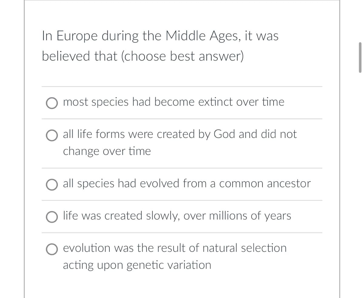In Europe during the Middle Ages, it was
believed that (choose best answer)
most species had become extinct over time
all life forms were created by God and did not
change over time
all species had evolved from a common ancestor
life was created slowly, over millions of years
O evolution was the result of natural selection
acting upon genetic variation
