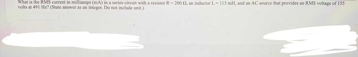 What is the RMS current in milliamps (mA) in a series circuit with a resistor R = 200 2, an inductor L= 113 mH, and an AC source that provides an RMS voltage of 155
volts at 491 Hz? (State answer as an integer. Do not include unit.)
