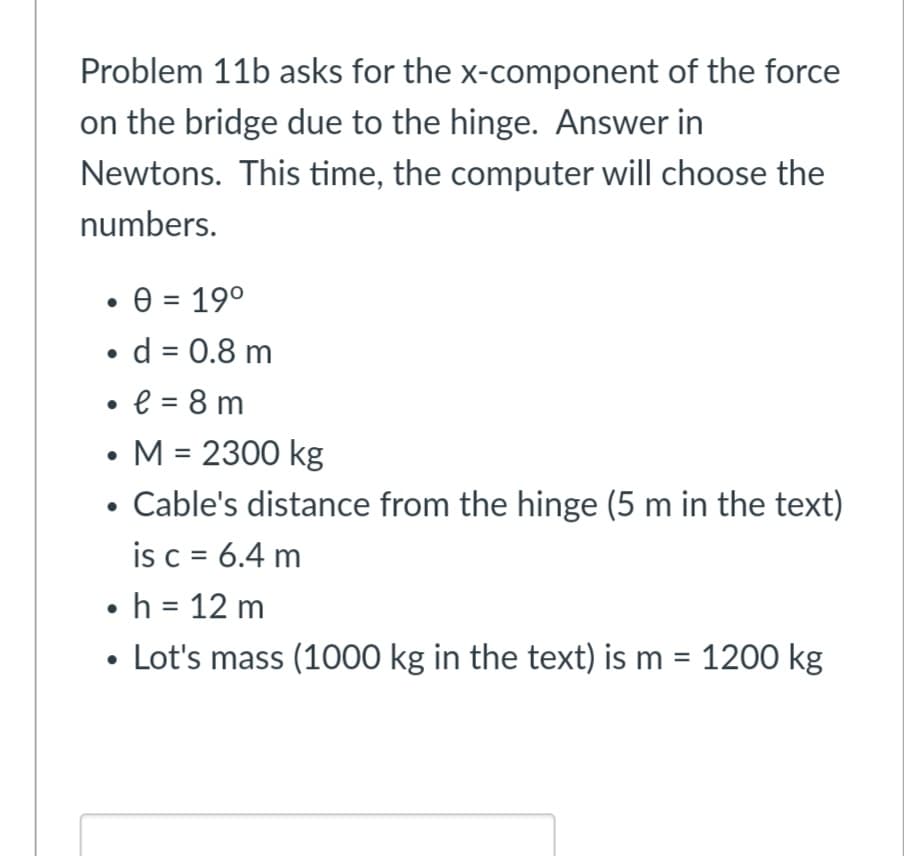 Problem 11b asks for the x-component of the force
on the bridge due to the hinge. Answer in
Newtons. This time, the computer will choose the
numbers.
• 0 = 19°
• d = 0.8 m
%3D
• e = 8 m
%3D
M = 2300 kg
%3D
Cable's distance from the hinge (5 m in the text)
is c = 6.4 m
• h = 12 m
• Lot's mass (1000 kg in the text) is m = 1200 kg
%3D
