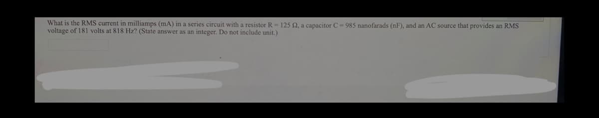What is the RMS current in milliamps (mA) in a series circuit with a resistor R=125 2, a capacitor C- 985 nanofarads (nF), and an AC source that provides an RMS
voltage of 181 volts at 818 Hz? (State answer as an integer. Do not include unit.)
