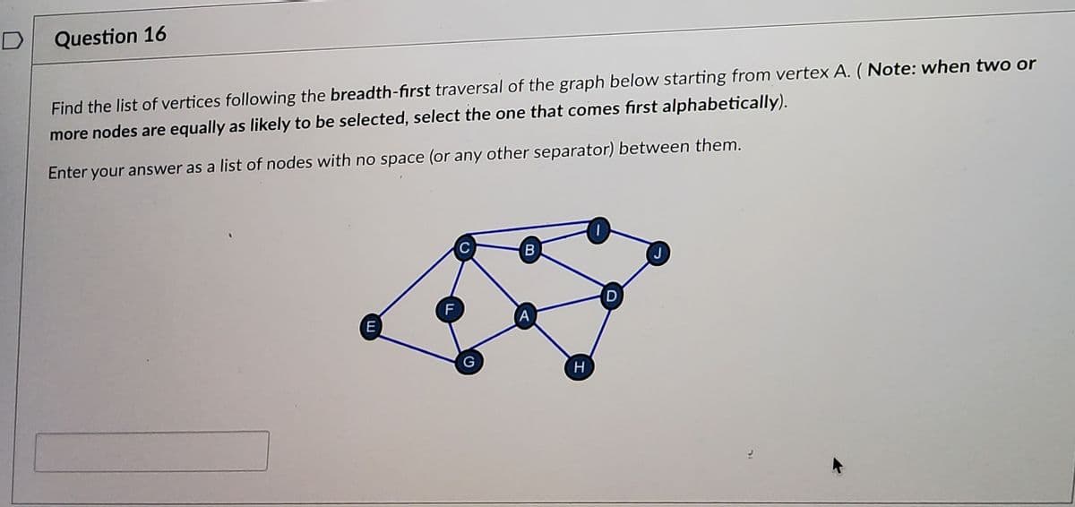 Question 16
Find the list of vertices following the breadth-first traversal of the graph below starting from vertex A. ( Note: when two or
more nodes are equally as likely to be selected, select the one that comes fırst alphabetically).
Enter your answer as a list of nodes with no space (or any other separator) between them.
J
D
(A
E
