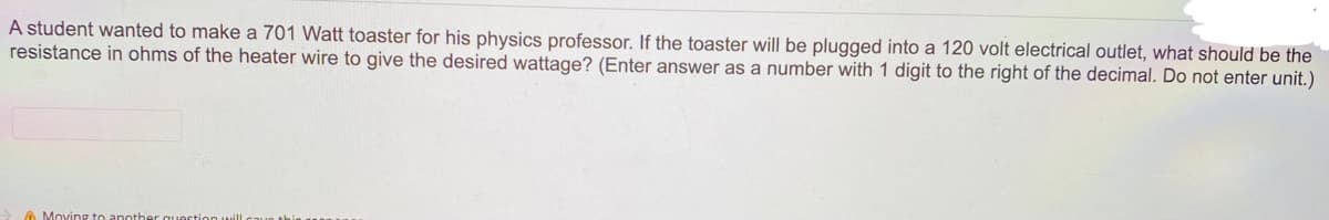 A student wanted to make a 701 Watt toaster for his physics professor. If the toaster will be plugged into a 120 volt electrical outlet, what should be the
resistance in ohms of the heater wire to give the desired wattage? (Enter answer as a number with 1 digit to the right of the decimal. Do not enter unit.)
A Moving to another c
