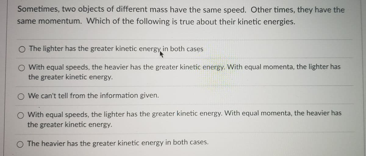 Sometimes, two objects of different mass have the same speed. Other times, they have the
same momentum. Which of the following is true about their kinetic energies.
O The lighter has the greater kinetic energy in both cases
With equal speeds, the heavier has the greater kinetic energy. With equal momenta, the lighter has
the greater kinetic energy.
O We can't tell from the information given.
With equal speeds, the lighter has the greater kinetic energy. With equal momenta, the heavier has
the greater kinetic energy.
O The heavier has the greater kinetic energy in both cases.
