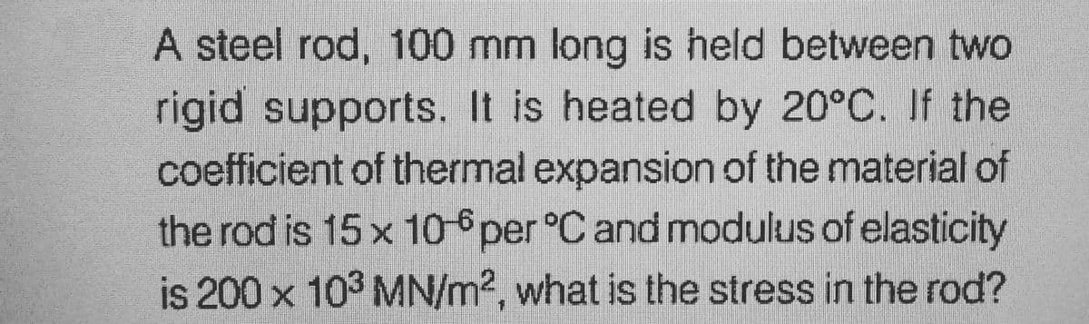 A steel rod, 100 mm long is held between two
rigid supports. It is heated by 20°C. If the
coefficient of thermal expansion of the material of
the rod is 15 x 10-6 per °C and modulus of elasticity
is 200 x 10³ MN/m2, what is the stress in the rod?
