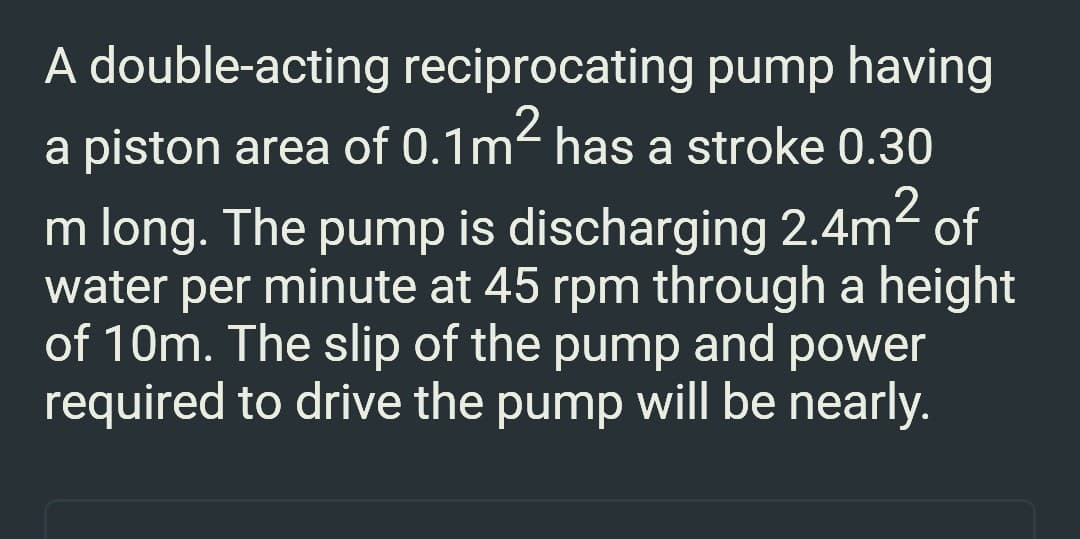 A double-acting reciprocating pump having
a piston area of 0.1m² has a stroke 0.30
2
m long. The pump is discharging 2.4m² of
water per minute at 45 rpm through a height
of 10m. The slip of the pump and power
required to drive the pump will be nearly.