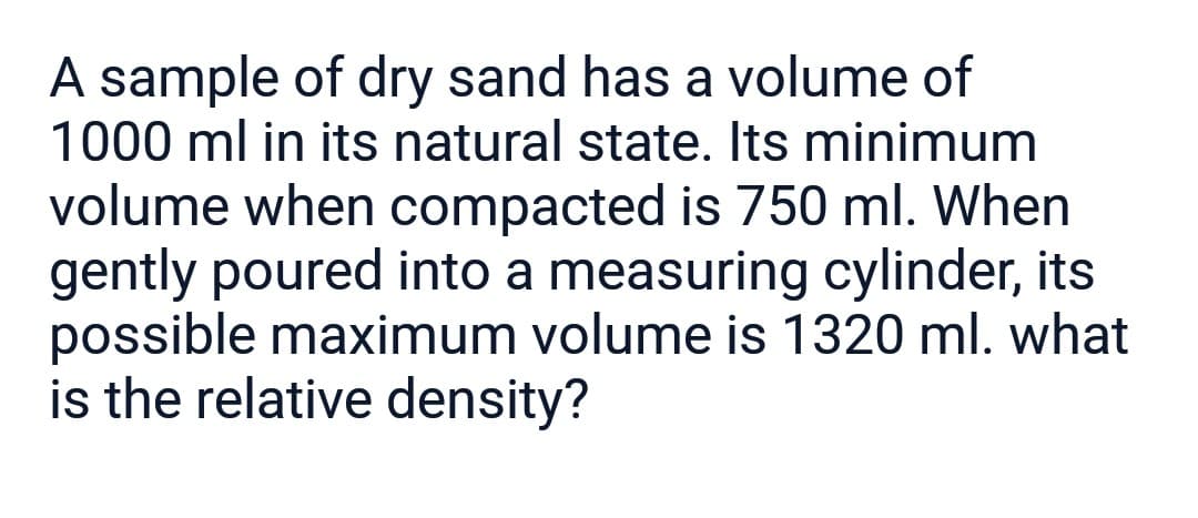A sample of dry sand has a volume of
1000 ml in its natural state. Its minimum
volume when compacted is 750 ml. When
gently poured into a measuring cylinder, its
possible maximum volume is 1320 ml. what
is the relative density?