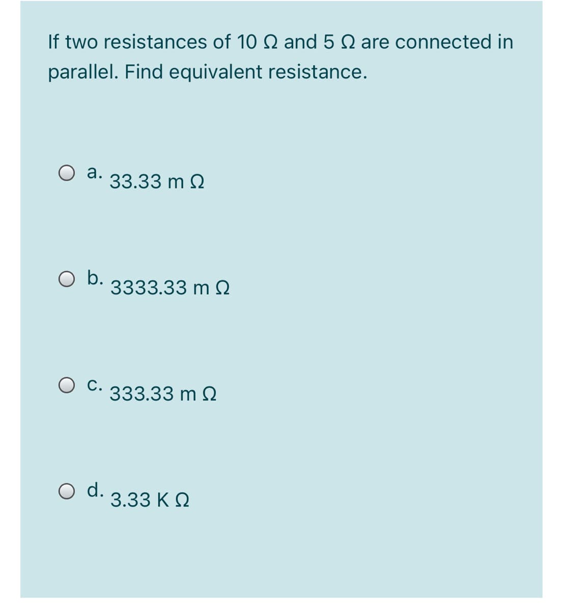 If two resistances of 10 Q and 5 Q are connected in
parallel. Find equivalent resistance.
O a.
33.33 m 2
b.
3333.33 m O
C. 333.33 m 2
O d.
3.33 K O
