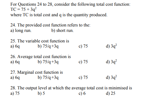 For Questions 24 to 28, consider the following total cost function:
TC = 75 + 3q?
where TC is total cost and q is the quantity produced.
24. The provided cost function refers to the:
a) long run.
b) short run.
25. The variable cost function is
а) 64
b) 75/q+3q
c) 75
d) 3q?
26. Average total cost function is
а) 69
b) 75/q+3q
c) 75
d) 3q?
27. Marginal cost function is
a) 6q
c) 75
b) 75/q+3q
d) 3q?
28. The output level at which the average total cost is minimised is
a) 75
b) 5
c) 6
d) 25
