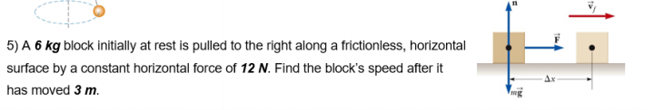 5) A 6 kg block initially at rest is pulled to the right along a frictionless, horizontal
surface by a constant horizontal force of 12 N. Find the block's speed after it
has moved 3 m.
