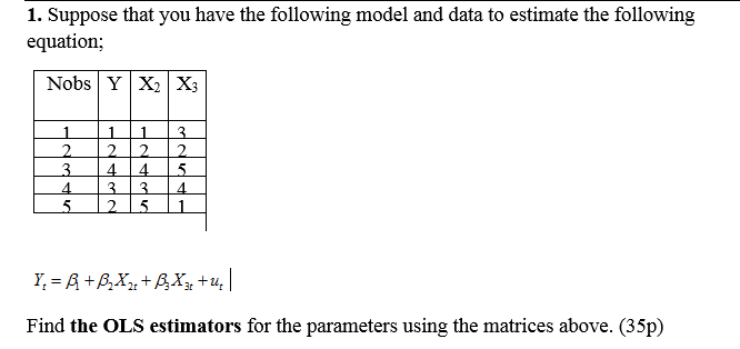 1. Suppose that you have the following model and data to estimate the following
equation;
Nobs YX2 X3
1
22
2.
3.
4.
2.
4.
4.
5.
3.
4.
5.
2.
Y, = R+B,Xµ+B,Xx +u, |
Find the OLS estimators for the parameters using the matrices above. (35p)
