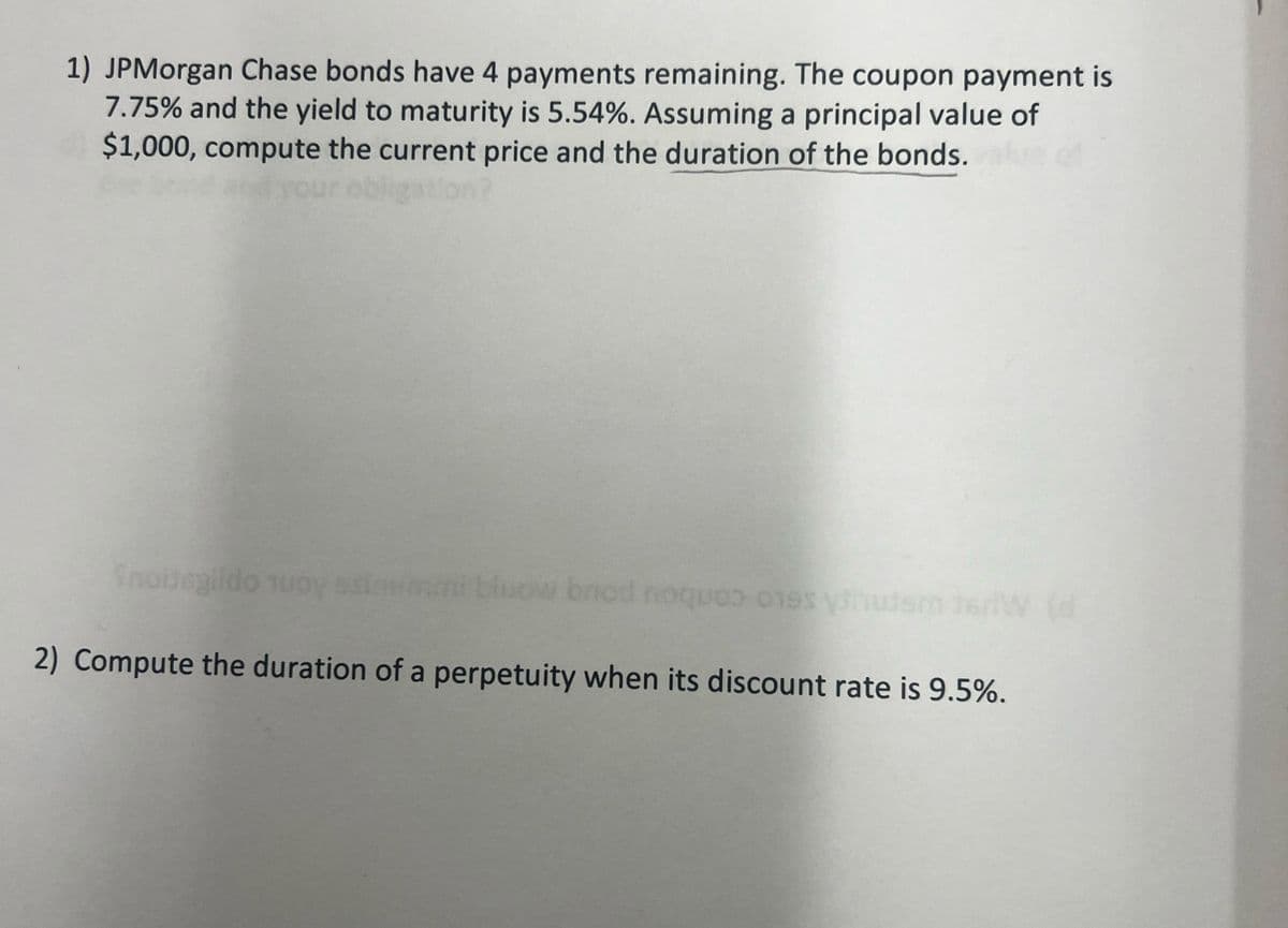 1) JPMorgan Chase bonds have 4 payments remaining. The coupon payment is
7.75% and the yield to maturity is 5.54%. Assuming a principal value of
$1,000, compute the current price and the duration of the bonds.
Snouegildo uo
bluow brod noques ones uter
(d
2) Compute the duration of a perpetuity when its discount rate is 9.5%.
