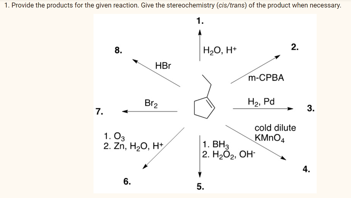 1. Provide the products for the given reaction. Give the stereochemistry (cis/trans) of the product when necessary.
1.
2.
8.
H2O, H+
HBr
m-CPBA
Br2
H2, Pd
3.
7.
cold dilute
1. O3
2. Zn, H2O, H+
KMNO4
1. ВНз
2. НаОг, ОН-
4.
6.
5.
