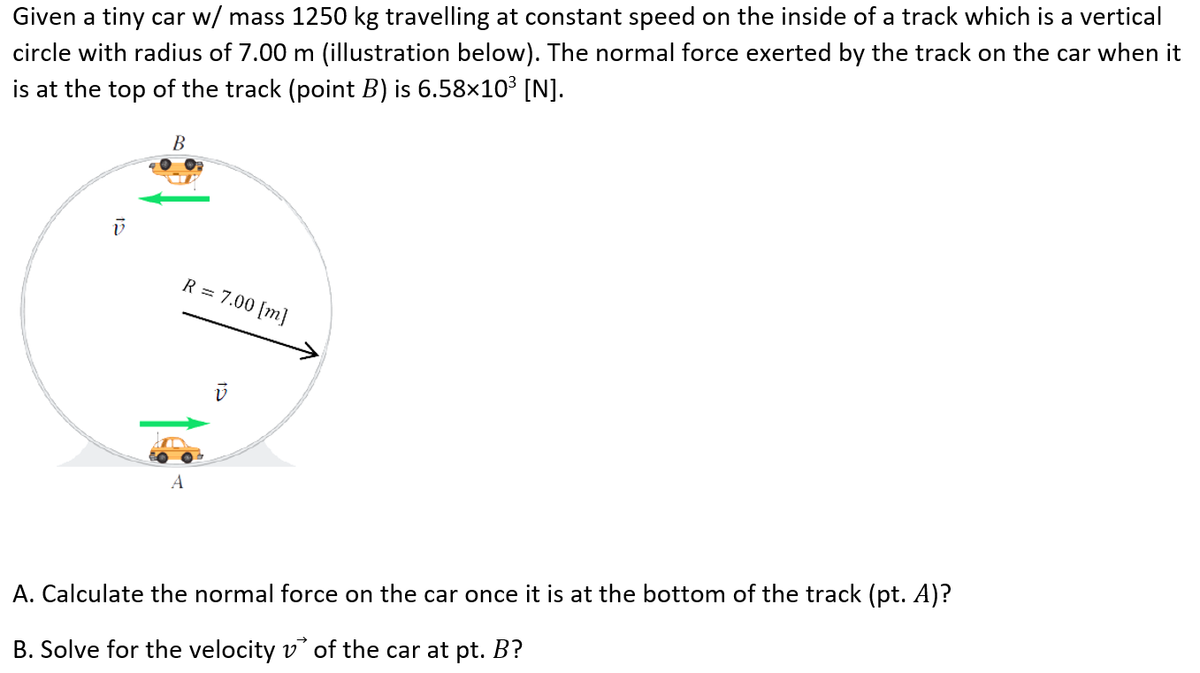 Given a tiny car w/ mass 1250 kg travelling at constant speed on the inside of a track which is a vertical
circle with radius of 7.00 m (illustration below). The normal force exerted by the track on the car when it
is at the top of the track (point B) is 6.58×10³ [N].
R = 7.00 [m]
A
A. Calculate the normal force on the car once it is at the bottom of the track (pt. A)?
B. Solve for the velocity v of the car at pt. B?

