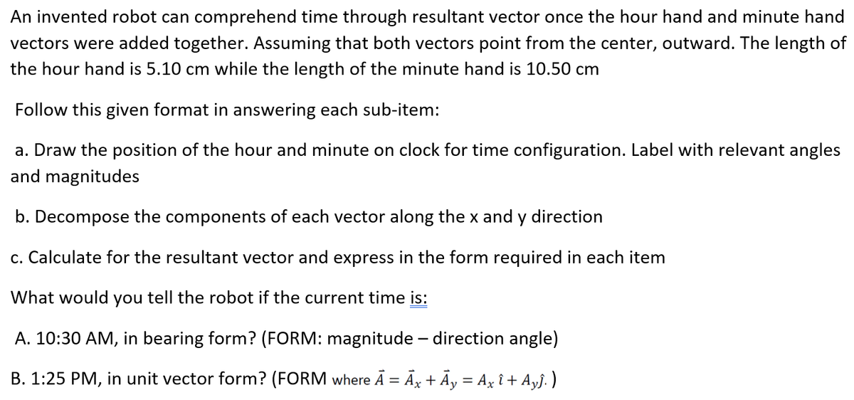 An invented robot can comprehend time through resultant vector once the hour hand and minute hand
vectors were added together. Assuming that both vectors point from the center, outward. The length of
the hour hand is 5.10 cm while the length of the minute hand is 10.50 cm
Follow this given format in answering each sub-item:
a. Draw the position of the hour and minute on clock for time configuration. Label with relevant angles
and magnitudes
b. Decompose the components of each vector along the x and y direction
c. Calculate for the resultant vector and express in the form required in each item
What would you tell the robot if the current time is:
A. 10:30 AM, in bearing form? (FORM: magnitude - direction angle)
B. 1:25 PM, in unit vector form? (FORM where Ā = Āx + Ãy = Ax î + Ay§. )
