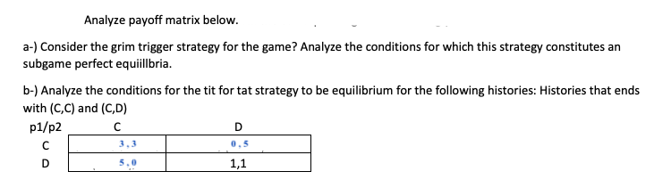 Analyze payoff matrix below.
a-) Consider the grim trigger strategy for the game? Analyze the conditions for which this strategy constitutes an
subgame perfect equiillbria.
b-) Analyze the conditions for the tit for tat strategy to be equilibrium for the following histories: Histories that ends
with (C,C) and (C,D)
p1/p2
D
3.3
0.5
D
5,0
1,1
