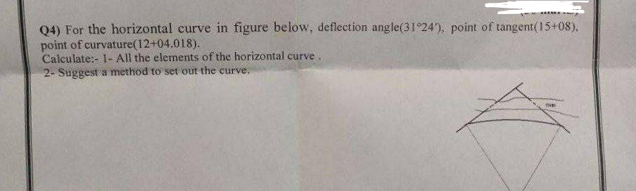Q4) For the horizontal curve in figure below, deflection angle(31°24'), point of tangent(15+08),
point of curvature (12+04.018).
Calculate:- 1- All the elements of the horizontal curve.
2- Suggest a method to set out the curve.
rivel