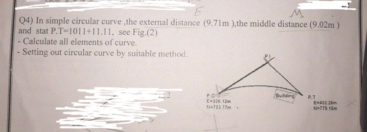 E
M
Q4) In simple circular curve ,the external distance (9.71m ), the middle distance (9.02m)
and stat P.T=1011+11.11, see Fig.(2)
- Calculate all elements of curve.
Setting out circular curve by suitable method.
P.C
E=326.12m
N=723 77m
Building
P.T
E=402 26m
N=779.16m