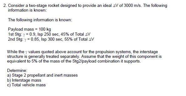 2. Consider a two-stage rocket designed to provide an ideal AV of 3000 m/s. The following
information is known:
The following information is known:
Payload mass = 100 kg
1st Stg: y = 0.9, Isp 250 sec, 45% of Total AV
2nd Stg: y = 0.85, Isp 300 sec, 55% of Total AV
While the y values quoted above account for the propulsion systems, the interstage
structure is generally treated separately. Assume that the weight of this component is
equivalent to 5% of the mass of the Stg2/payload combination it supports.
Determine:
a) Stage 2 propellant and inert masses
b) Interstage mass
c) Total vehicle mass
