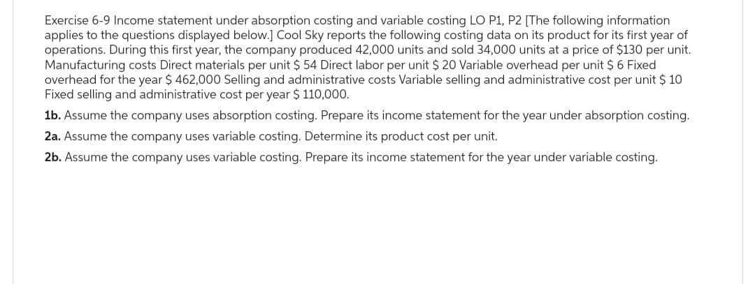 Exercise 6-9 Income statement under absorption costing and variable costing LO P1, P2 [The following information
applies to the questions displayed below.] Cool Sky reports the following costing data on its product for its first year of
operations. During this first year, the company produced 42,000 units and sold 34,000 units at a price of $130 per unit.
Manufacturing costs Direct materials per unit $ 54 Direct labor per unit $ 20 Variable overhead per unit $ 6 Fixed
overhead for the year $ 462,000 Selling and administrative costs Variable selling and administrative cost per unit $ 10
Fixed selling and administrative cost per year $ 110,000.
1b. Assume the company uses absorption costing. Prepare its income statement for the year under absorption costing.
2a. Assume the company uses variable costing. Determine its product cost per unit.
2b. Assume the company uses variable costing. Prepare its income statement for the year under variable costing.