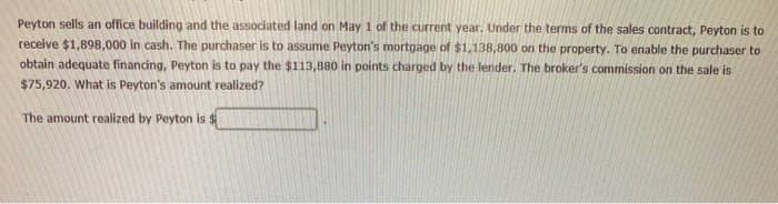 Peyton sells an office building and the associated land on May 1 of the current year. Under the terms of the sales contract, Peyton is to
receive $1,898,000 in cash. The purchaser is to assume Peyton's mortgage of $1,138,800 on the property. To enable the purchaser to
obtain adequate financing, Peyton is to pay the $113,880 in points charged by the lender. The broker's commission on the sale is
$75,920. What is Peyton's amount realized?
The amount realized by Peyton is $