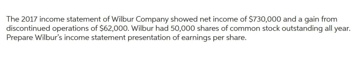 The 2017 income statement of Wilbur Company showed net income of $730,000 and a gain from
discontinued operations of $62,000. Wilbur had 50,000 shares of common stock outstanding all year.
Prepare Wilbur's income statement presentation of earnings per share.