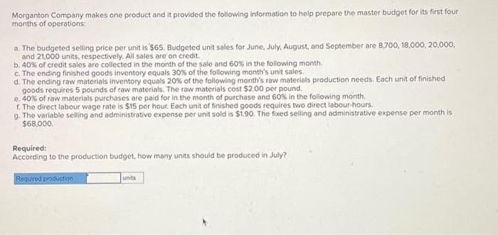 Morganton Company makes one product and it provided the following information to help prepare the master budget for its first four
months of operations:
a. The budgeted selling price per unit is '$65. Budgeted unit sales for June, July, August, and September are 8,700, 18,000, 20,000,
and 21,000 units, respectively. All sales are on credit.
b. 40% of credit sales are collected in the month of the sale and 60% in the following month.
c. The ending finished goods inventory equals 30% of the following month's unit sales.
d. The ending raw materials inventory equals 20% of the following month's raw materials production needs. Each unit of finished
goods requires 5 pounds of raw materials. The raw materials cost $2.00 per pound.
e. 40% of raw materials purchases are paid for in the month of purchase and 60% in the following month.
f. The direct labour wage rate is $15 per hour. Each unit of finished goods requires two direct labour-hours.
g. The variable selling and administrative expense per unit sold is $1.90. The fixed selling and administrative expense per month is
$68,000.
Required:
According to the production budget, how many units should be produced in July?
Required production
units