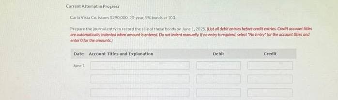 Current Attempt in Progress
Carla Vista Co.Issues $290,000,20-year, 9% bonds at 103.
Prepare the journal entry to record the sale of these bonds on June 1, 2025, (List all debit entries before credit entries. Credit account titles
are automatically indented when amount is entered. Do not indent manually. If no entry is required, select "No Entry for the account titles and
enter for the amounts)
Date Account Titles and Explanation
June 1
Debit
Credit