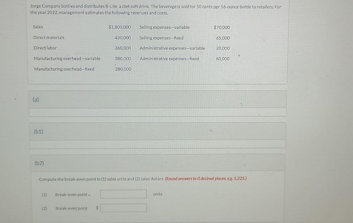 Jorge Company bottles and distributes B-Lite, a diet soft drink. The beverage is sold for 50 cents per 16-ounce bottle to retailers. For
the year 2022, management estimates the following revenues and costs.
Sales
Direct materials
Direct labor
Manufacturing overhead-variable
Manufacturing overhead-fixed
(a)
(61)
(b2)
Break-even point.
$1,800,000
(2) Break-even point $
430,000
360,000
380,000
280,000
Selling
Selling expenses-fixed
expenses-variable
Administrative expenses-variable
Administrative expenses-fixed
$70,000
units
65,000
Compute the break-even point in (1) sales units and (2) sales dollars. (Round answers to 0 decimal places, e.g. 1,225.)
20,000
60,000