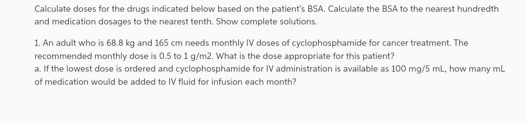 Calculate doses for the drugs indicated below based on the patient's BSA. Calculate the BSA to the nearest hundredth
and medication dosages to the nearest tenth. Show complete solutions.
1. An adult who is 68.8 kg and 165 cm needs monthly IV doses of cyclophosphamide for cancer treatment. The
recommended monthly dose is 0.5 to 1 g/m2. What is the dose appropriate for this patient?
a. If the lowest dose is ordered and cyclophosphamide for IV administration is available as 100 mg/5 mL, how many mL
of medication would be added to IV fluid for infusion each month?