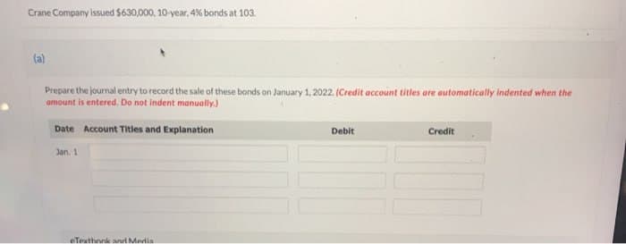 Crane Company issued $630,000, 10-year, 4% bonds at 103.
(a)
Prepare the journal entry to record the sale of these bonds on January 1, 2022. (Credit account titles are automatically indented when the
amount is entered. Do not indent manually.)
Date Account Titles and Explanation
Jan. 1
eTexthonk and Media
Debit
Credit