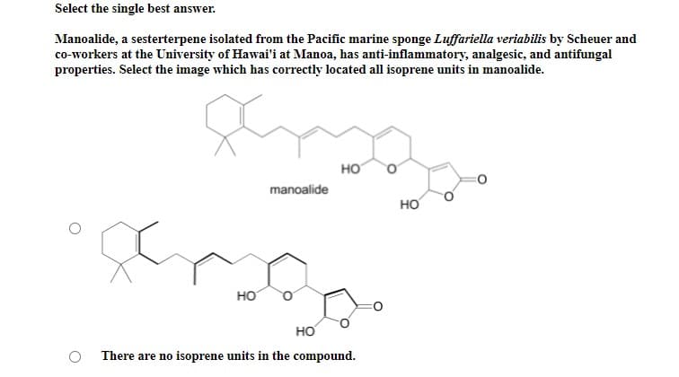 Select the single best answer.
Manoalide, a sesterterpene isolated from the Pacific marine sponge Luffariella veriabilis by Scheuer and
co-workers at the University of Hawai'i at Manoa, has anti-inflammatory, analgesic, and antifungal
properties. Select the image which has correctly located all isoprene units in manoalide.
HO
manoalide
но
HO
HO
There are no isoprene units in the compound.
