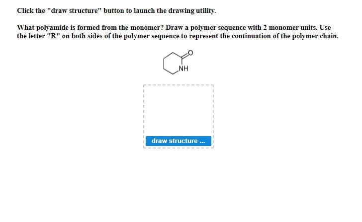 Click the "draw structure" button to launch the drawing utility.
What polyamide is formed from the monomer? Draw a polymer sequence with 2 monomer units. Use
the letter "R" on both sides of the polymer sequence to represent the continuation of the polymer chain.
NH
draw structure .
