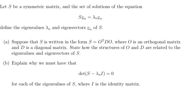 Let S be a symmetric matrix, and the set of solutions of the equation
Sen = Anen
define the eigenvalues A, and eigenvectors 2, of S.
(a) Suppose that S is written in the form S = 0" DO, where O is an orthogonal matrix
and D is a diagonal matrix. State how the structures of O and D are related to the
eigenvalues and eigenvectors of S.
(b) Explain why we must have that
det(S – A,I) = 0
for each of the eigenvalues of S, where I is the identity matrix.

