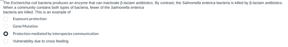 The Escherichia coli bacteria produces an enzyme that can inactivate ẞ-lactam antibiotics. By contrast, the Salmonella enterica bacteria is killed by ẞ-lactam antibiotics.
When a community contains both types of bacteria, fewer of the Salmonella enterica
bacteria are killed. This is an example of
Exposure protection
Gene Mutation
Protection mediated by interspecies communication
Vulnerability due to cross feeding