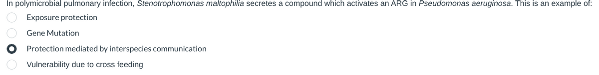 In polymicrobial pulmonary infection, Stenotrophomonas maltophilia secretes a compound which activates an ARG in Pseudomonas aeruginosa. This is an example of:
Exposure protection
Gene Mutation
Protection mediated by interspecies communication
Vulnerability due to cross feeding