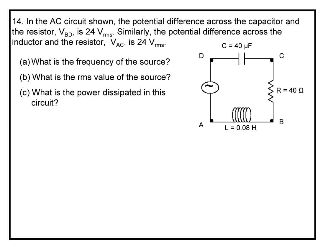 14. In the AC circuit shown, the potential difference across the capacitor and
the resistor, V3D, is 24 V,
inductor and the resistor, VAC, is 24 V,
Similarly, the potential difference across the
BD»
rms
rms
C = 40 µF
C
(a) What is the frequency of the source?
(b) What is the rms value of the source?
(c) What is the power dissipated in this
R = 40 Q
circuit?
В
A
L = 0.08 H
