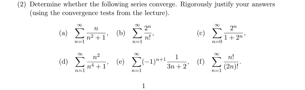 (2) Determine whether the following series converge. Rigorously justify your answers
(using the convergence tests from the lecture).
∞
(a) Σ
n
2n
(b)
n2+1
n=1
n=1
n!
∞
(α) Σ
n=1
n²
n4
+1
(e) (-1)+1
n=1
1
∞
(©) Σ
շո
1+2n
n=0
∞
1
n!
(f)
3n+2'
n=1
(2n)!*