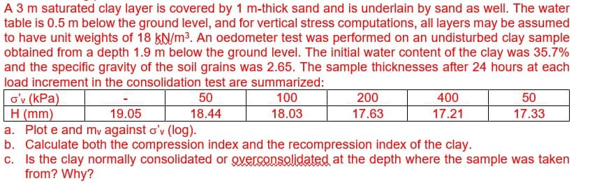 A 3 m saturated clay layer is covered by 1 m-thick sand and is underlain by sand as well. The water
table is 0.5 m below the ground level, and for vertical stress computations, all layers may be assumed
to have unit weights of 18 kN/m³. An oedometer test was performed on an undisturbed clay sample
obtained from a depth 1.9 m below the ground level. The initial water content of the clay was 35.7%
and the specific gravity of the soil grains was 2.65. The sample thicknesses after 24 hours at each
load increment in the consolidation test are summarized:
100
18.03
o'v (kPa)
H (mm)
19.05
a. Plot e and my against o'v (log).
b. Calculate both the compression index and the recompression index of the clay.
c. Is the clay normally consolidated or overconsolidated at the depth where the sample was taken
from? Why?
50
18.44
200
17.63
400
17.21
50
17.33