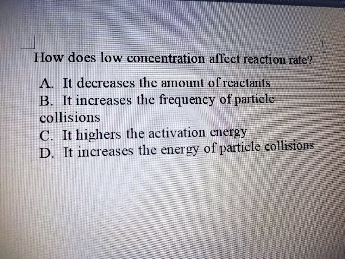 How does low concentration affect reaction rate?
A. It decreases the amount of reactants
B. It increases the frequency of particle
collisions
C. It highers the activation energy
D. It increases the energy of particle collisions
