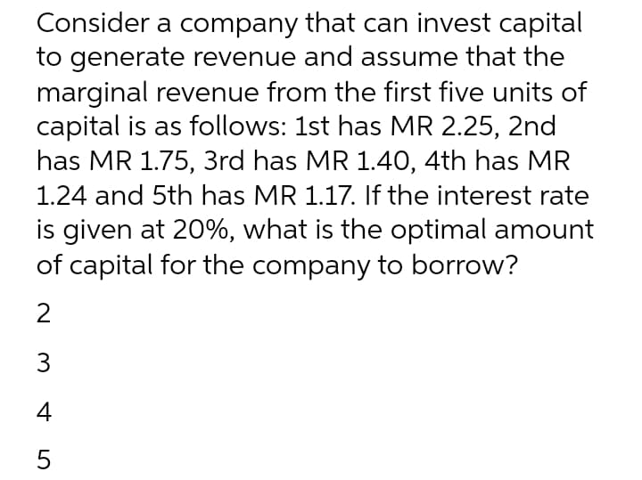 Consider a company that can invest capital
to generate revenue and assume that the
marginal revenue from the first five units of
capital is as follows: 1st has MR 2.25, 2nd
has MR 1.75, 3rd has MR 1.40, 4th has MR
1.24 and 5th has MR 1.17. If the interest rate
is given at 20%, what is the optimal amount
of capital for the company to borrow?
2
3
4
5
