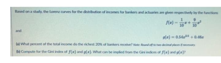 Based on a study, the Lorenz curves for the distribution of incomes for bankers and actuaries are given respectively by the functions
f(z) z+
10 10
and
g(z)=0.542³5 +0.46
(a) What percent of the total income do the richest 20% of bankers receive? Note: Round off to two decimal places if necessary.
(b) Compute for the Gini index of f(z) and g(x). What can be implied from the Gini indices of f(x) and g(x)?