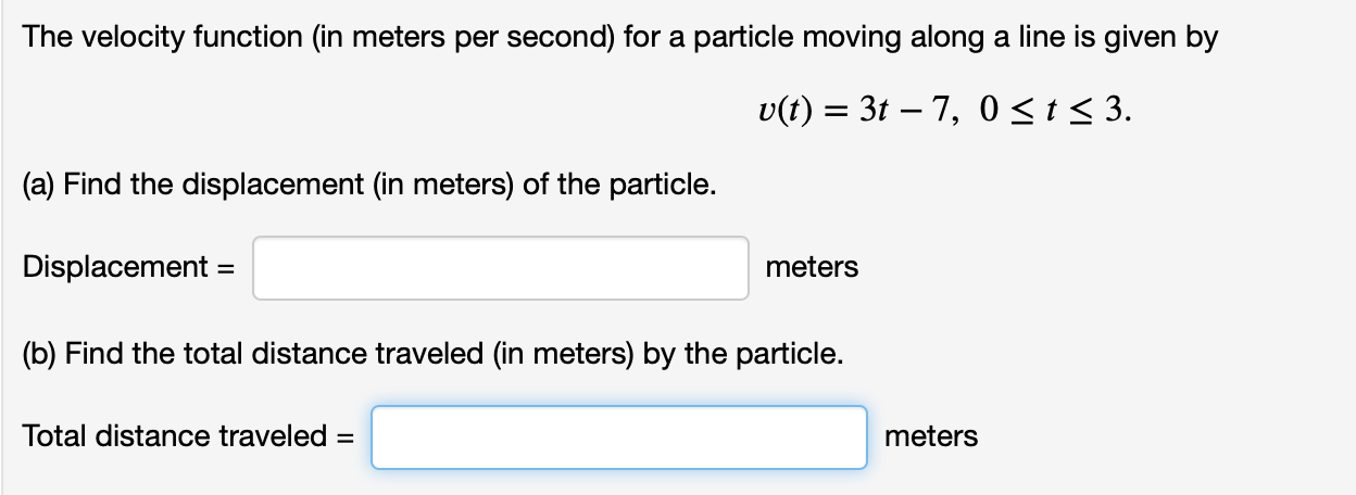 The velocity function (in meters per second) for a particle moving along a line is given by
v(t) 3t 7, 0 < t < 3.
(a) Find the displacement (in meters) of the particle.
Displacement =
meters
(b) Find the total distance traveled (in meters) by the particle.
Total distance traveled =
meters
