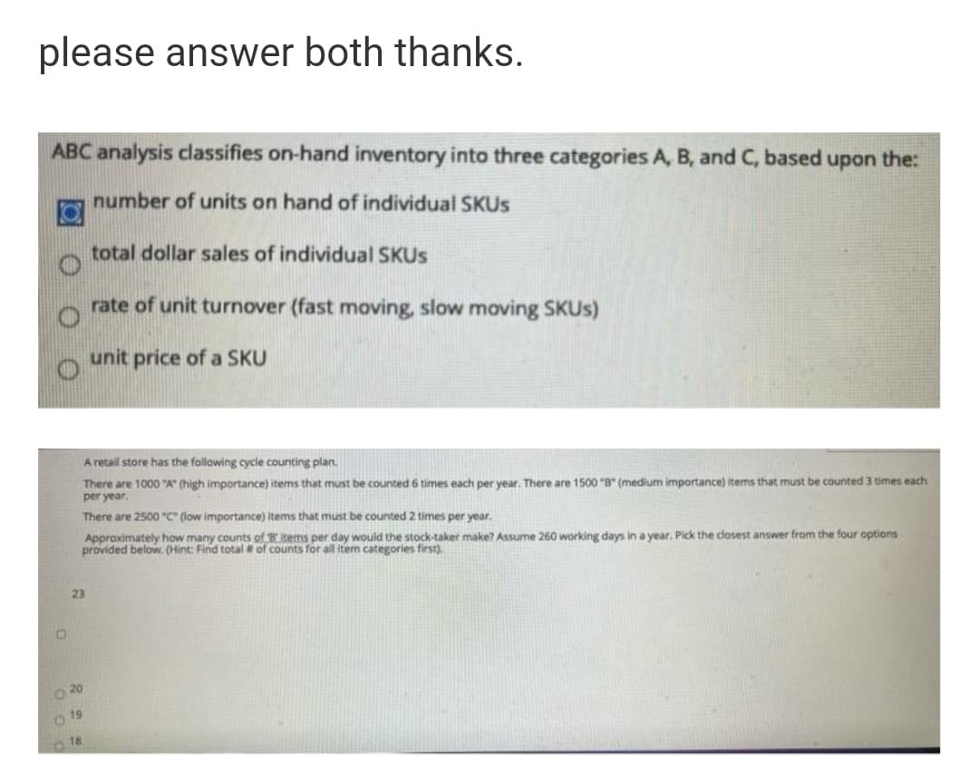 please answer both thanks.
ABC analysis classifies on-hand inventory into three categories A, B, and C, based upon the:
number of units on hand of individual SKUS
total dollar sales of individual SKUS
rate of unit turnover (fast moving, slow moving SKUS)
unit price of a SKU
A retail store has the following cycle counting plan.
There are 1000 "A" (high importance) items that must be counted 6 times each per year. There are 1500 "B" (medium importance) items that must be counted 3 times each
per year.
There are 2500 "C" (low importance) items that must be counted 2 times per year.
Approximately how many counts of B items per day would the stock-taker make? Assume 260 working days in a year, Pick the closest answer from the four options
provided below. (Hint: Find total of counts for all item categories first)
23
O 20
O 19
O 18
