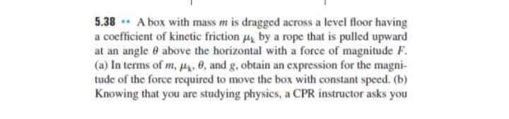 5.38 * A box with mass m is dragged across a level floor having
a coefficient of kinetic friction u by a rope that is pulled upward
at an angle 0 above the horizontal with a force of magnitude F.
(a) In terms of m, u, 0, and g, obtain an expression for the magni-
tude of the force required to move the box with constant speed. (b)
Knowing that you are studying physics, a CPR instructor asks you
