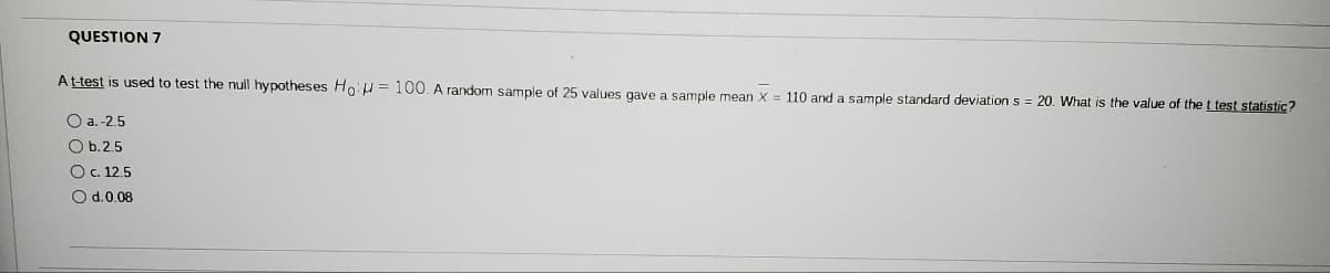 QUESTION 7
At-test is used to test the null hypotheses Ho:u = 100. A random sample of 25 values gave a sample mean X = 110 and a sample standard deviation s = 20. What is the value of the t test statistic?
O a.-2.5
O b.2.5
Oc. 12.5
O d.0.08
