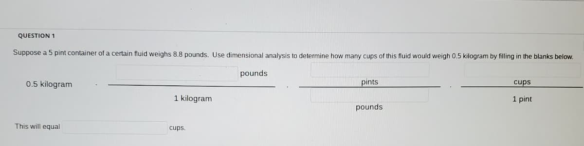 QUESTION 1
Suppose a 5 pint container of a certain fluid weighs 8.8 pounds. Use dimensional analysis to determine how many cups of this fluid would weigh 0.5 kilogram by filling in the blanks below.
pounds
0.5 kilogram
pints
cups
1 kilogram
1 pint
pounds
This will equal
cups.
